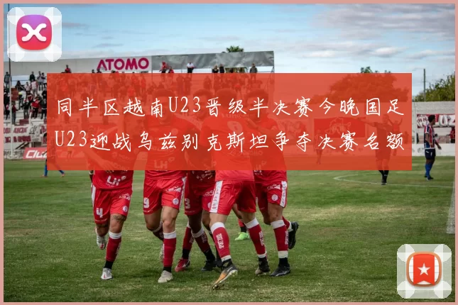 同半区越南U23晋级半决赛今晚国足U23迎战乌兹别克斯坦争夺决赛名额