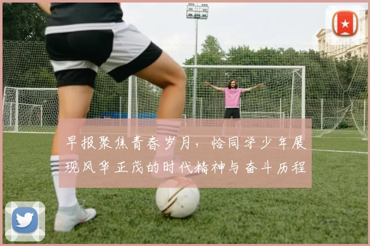 早报聚焦青春岁月，恰同学少年展现风华正茂的时代精神与奋斗历程
