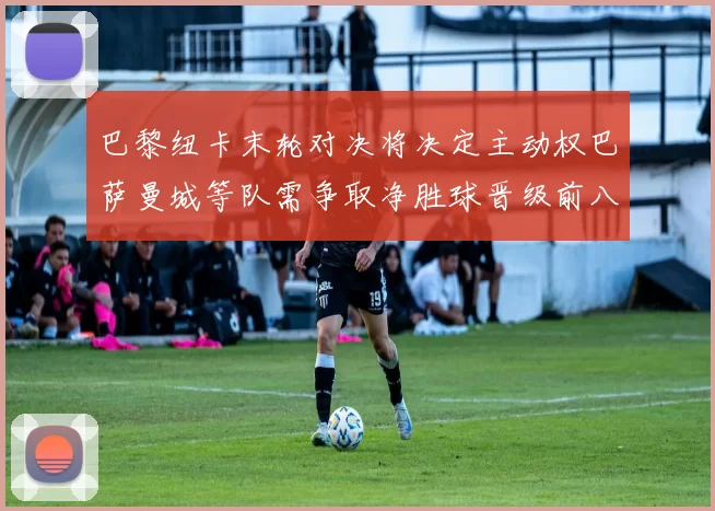 巴黎纽卡末轮对决将决定主动权巴萨曼城等队需争取净胜球晋级前八