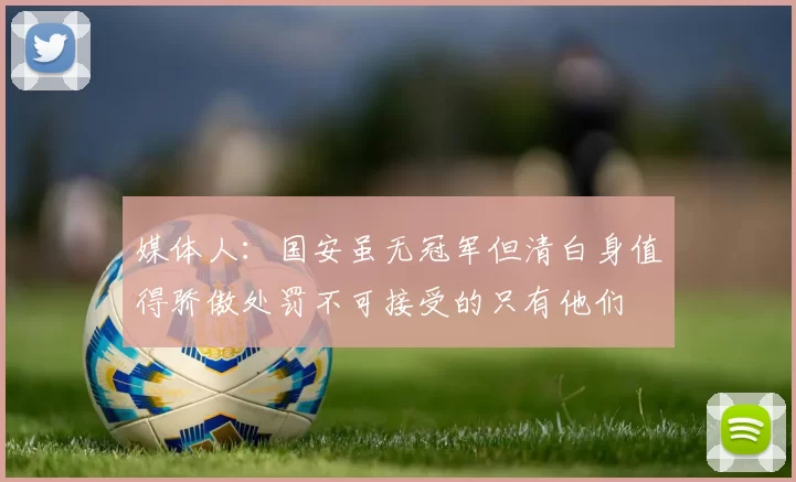 媒体人：国安虽无冠军但清白身值得骄傲处罚不可接受的只有他们