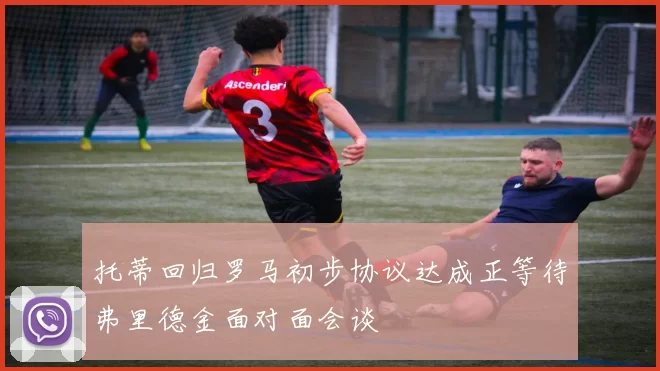 托蒂回归罗马初步协议达成正等待弗里德金面对面会谈