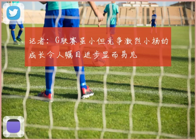 记者：G联赛虽小但竞争激烈小杨的成长令人瞩目进步显而易见