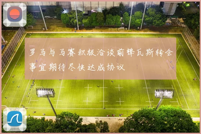 罗马与马赛积极洽谈前锋瓦斯转会事宜期待尽快达成协议