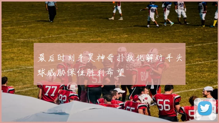 最后时刻李昊神奇扑救化解对手头球威胁保住胜利希望