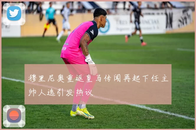穆里尼奥重返皇马传闻再起下任主帅人选引发热议