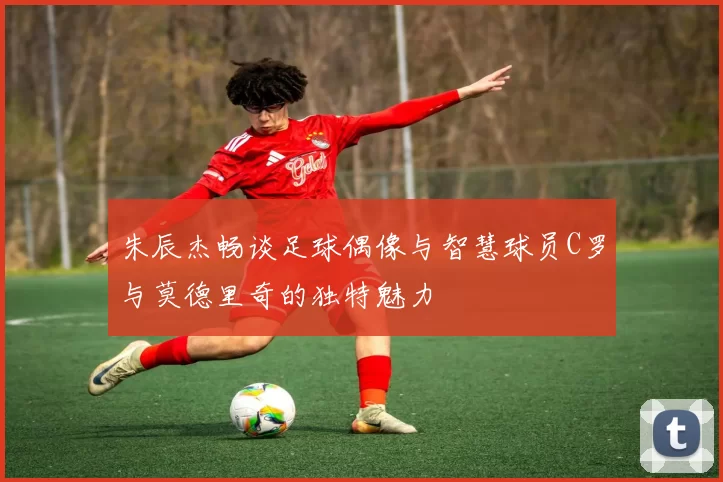 朱辰杰畅谈足球偶像与智慧球员C罗与莫德里奇的独特魅力