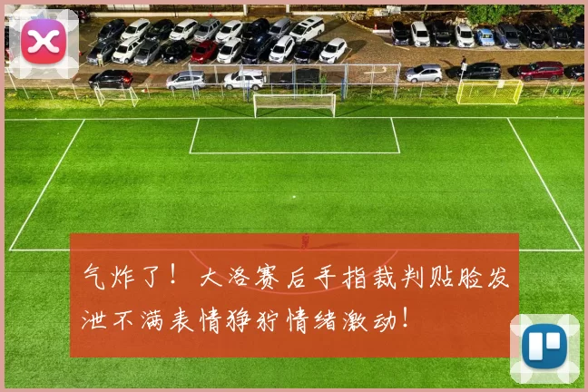 气炸了！大洛赛后手指裁判贴脸发泄不满表情狰狞情绪激动！