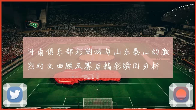 河南俱乐部彩陶坊与山东泰山的激烈对决回顾及赛后精彩瞬间分析