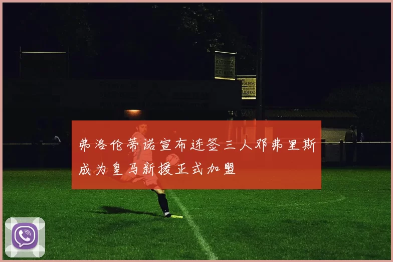 弗洛伦蒂诺宣布连签三人邓弗里斯成为皇马新援正式加盟