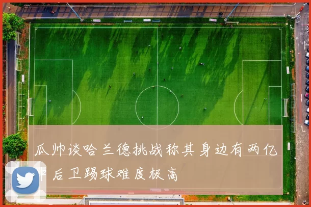 瓜帅谈哈兰德挑战称其身边有两亿中后卫踢球难度极高