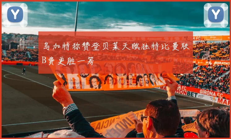 乌加特称赞登贝莱天赋独特比曼联B费更胜一筹