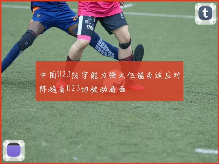 中国U23防守能力强大但能否适应对阵越南U23的被动局面