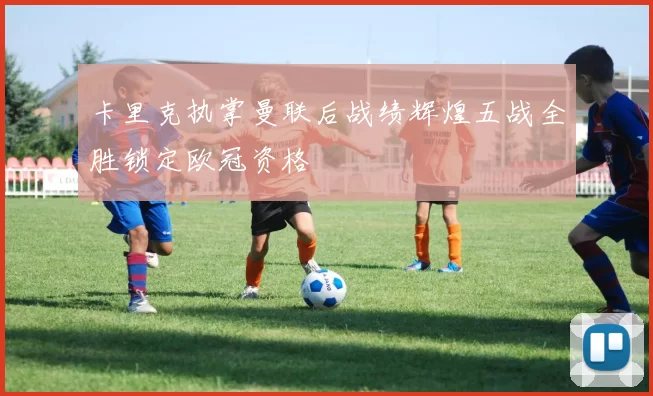 卡里克执掌曼联后战绩辉煌五战全胜锁定欧冠资格