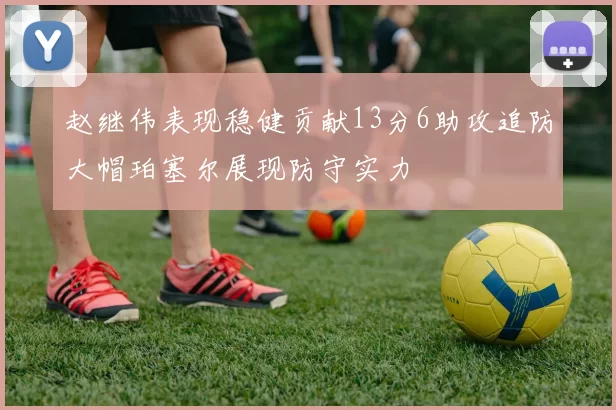 赵继伟表现稳健贡献13分6助攻追防大帽珀塞尔展现防守实力