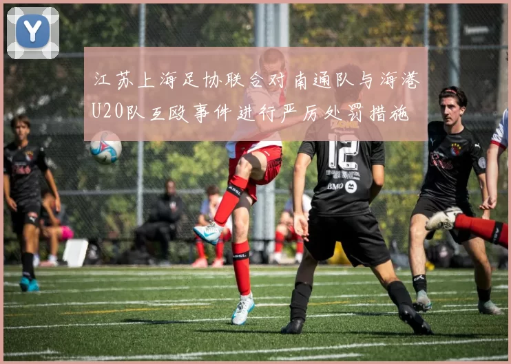 江苏上海足协联合对南通队与海港U20队互殴事件进行严厉处罚措施