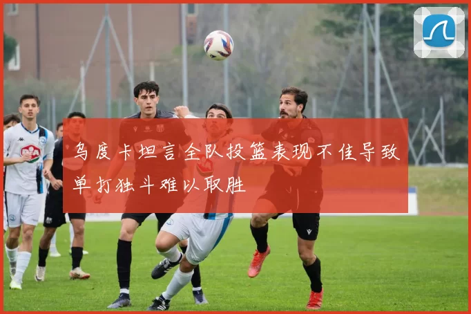 乌度卡坦言全队投篮表现不佳导致单打独斗难以取胜