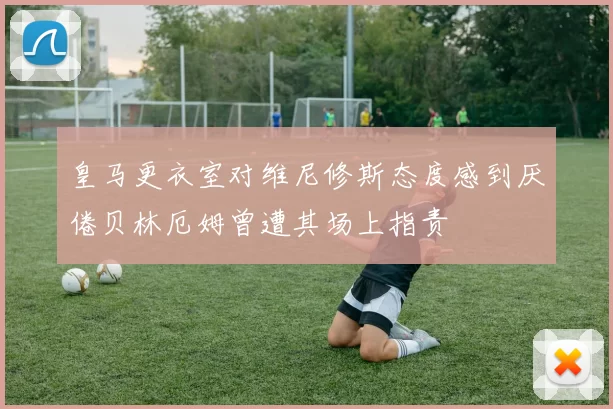 皇马更衣室对维尼修斯态度感到厌倦贝林厄姆曾遭其场上指责