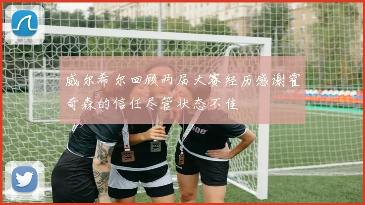 威尔希尔回顾两届大赛经历感谢霍奇森的信任尽管状态不佳