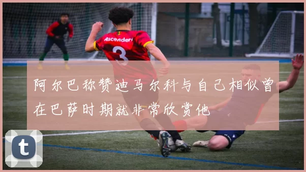 阿尔巴称赞迪马尔科与自己相似曾在巴萨时期就非常欣赏他
